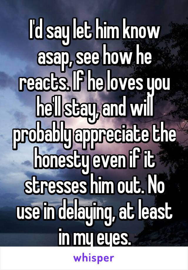 I'd say let him know asap, see how he reacts. If he loves you he'll stay, and will probably appreciate the honesty even if it stresses him out. No use in delaying, at least in my eyes.