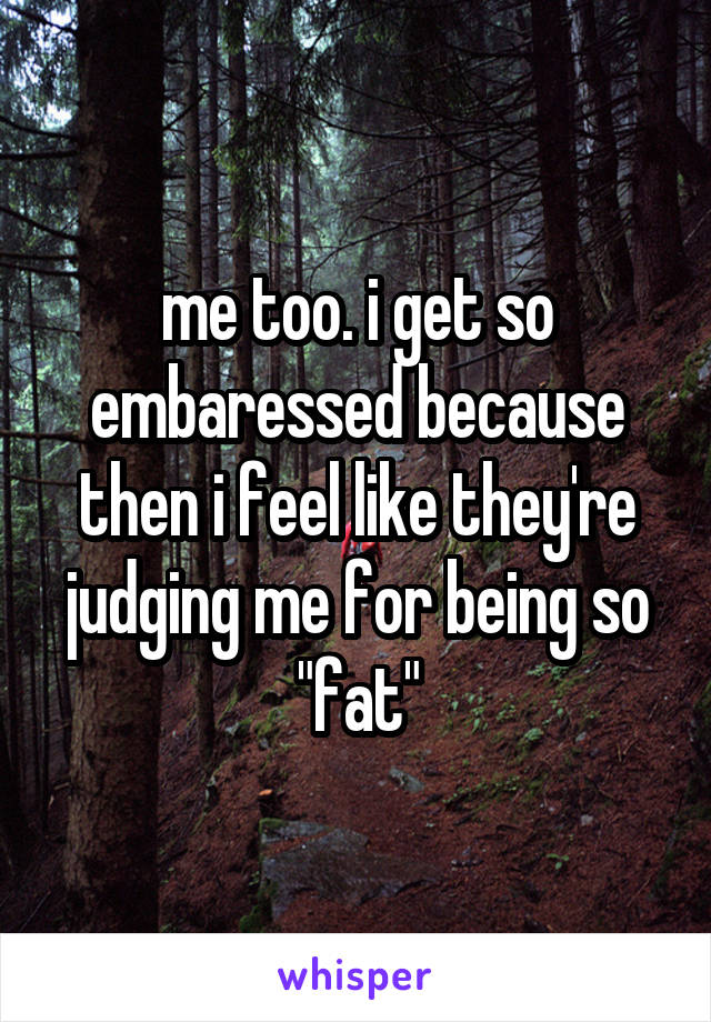 me too. i get so embaressed because then i feel like they're judging me for being so "fat"