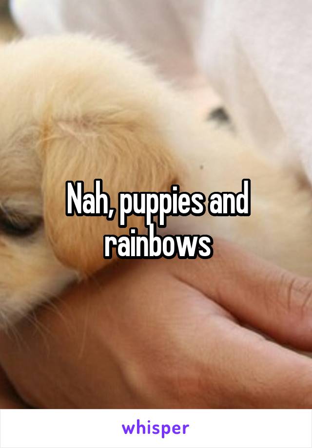 Nah, puppies and rainbows