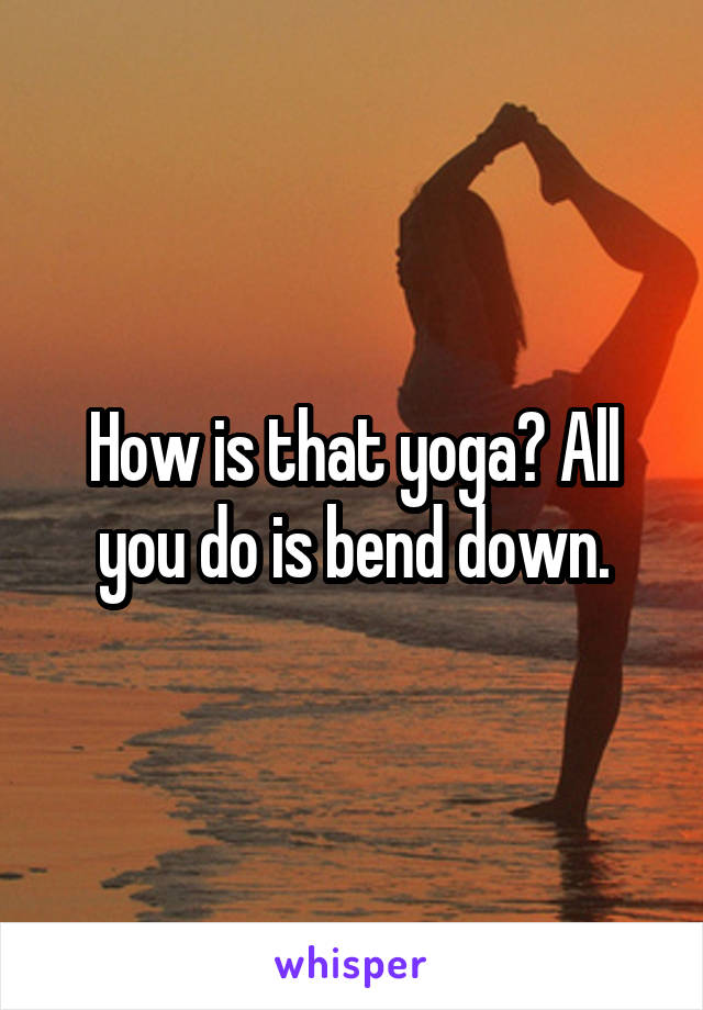 How is that yoga? All you do is bend down.