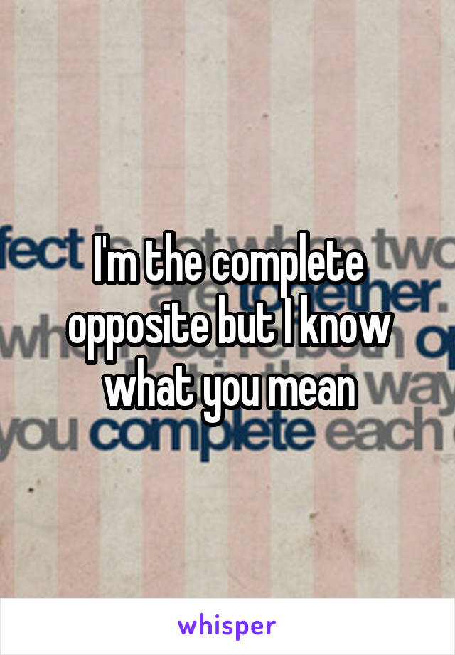 I'm the complete opposite but I know what you mean