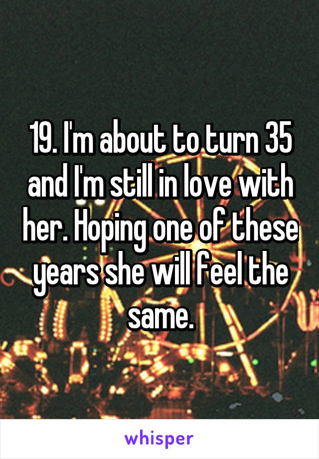 19. I'm about to turn 35 and I'm still in love with her. Hoping one of these years she will feel the same.