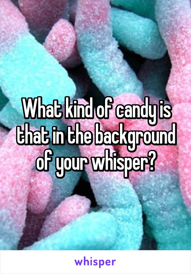 What kind of candy is that in the background of your whisper?