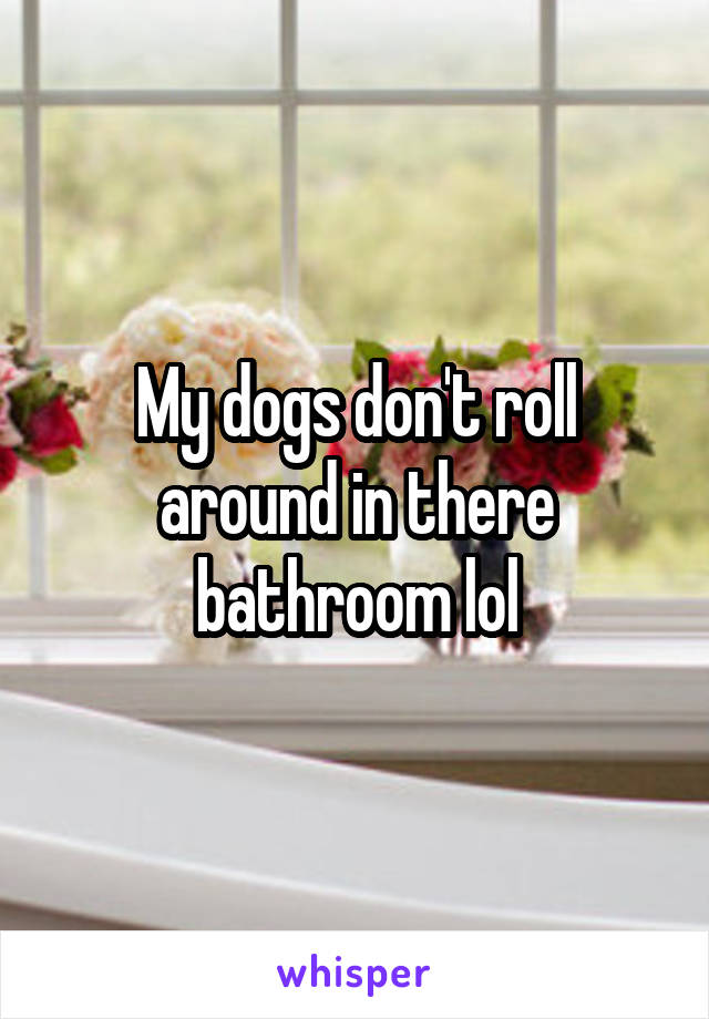 My dogs don't roll around in there bathroom lol