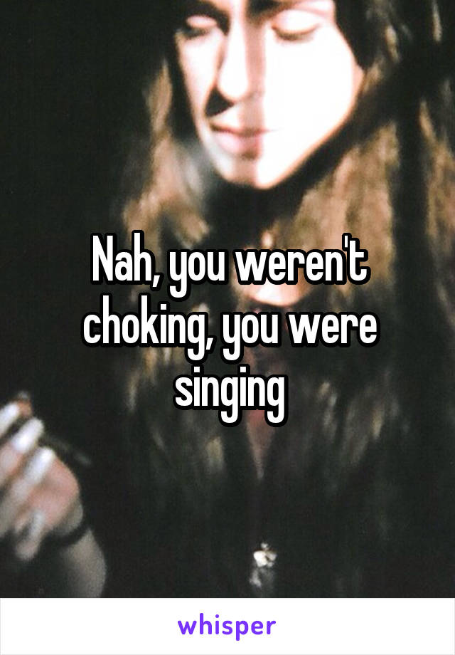 Nah, you weren't choking, you were singing