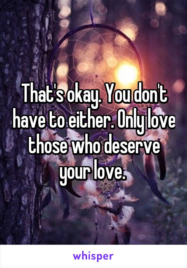 That's okay. You don't have to either. Only love those who deserve your love. 