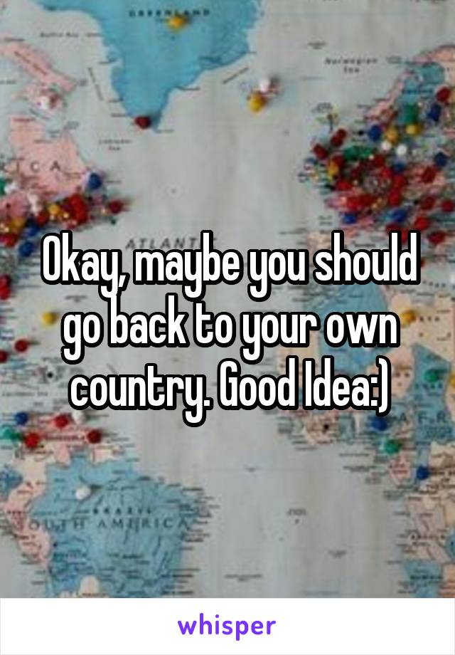 Okay, maybe you should go back to your own country. Good Idea:)