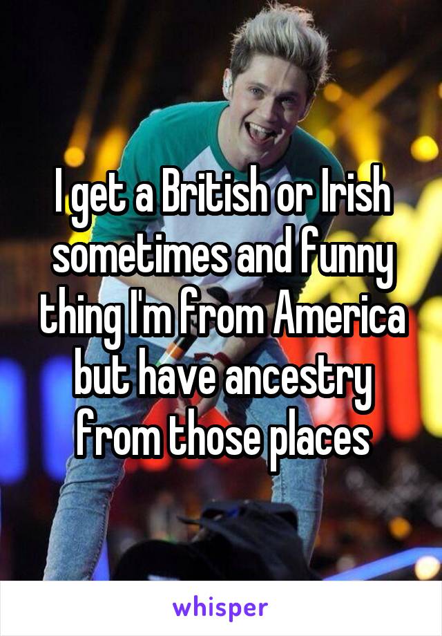 I get a British or Irish sometimes and funny thing I'm from America but have ancestry from those places