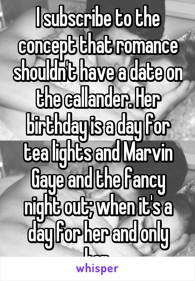 I subscribe to the concept that romance shouldn't have a date on the callander. Her birthday is a day for tea lights and Marvin Gaye and the fancy night out; when it's a day for her and only her.