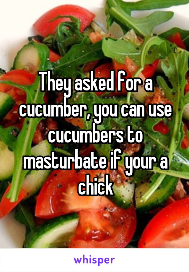 They asked for a cucumber, you can use cucumbers to masturbate if your a chick