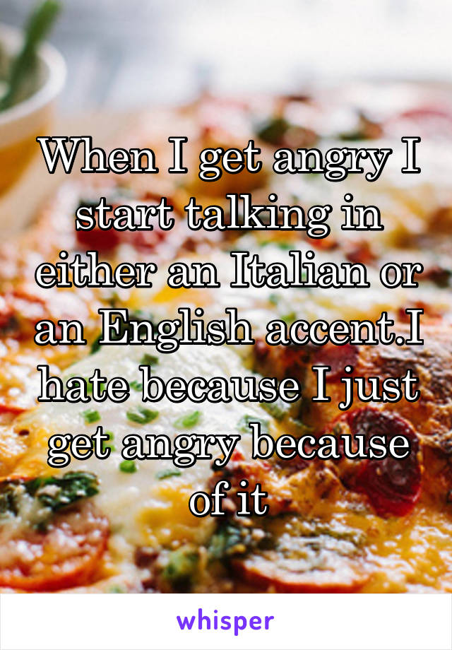 When I get angry I start talking in either an Italian or an English accent.I hate because I just get angry because of it