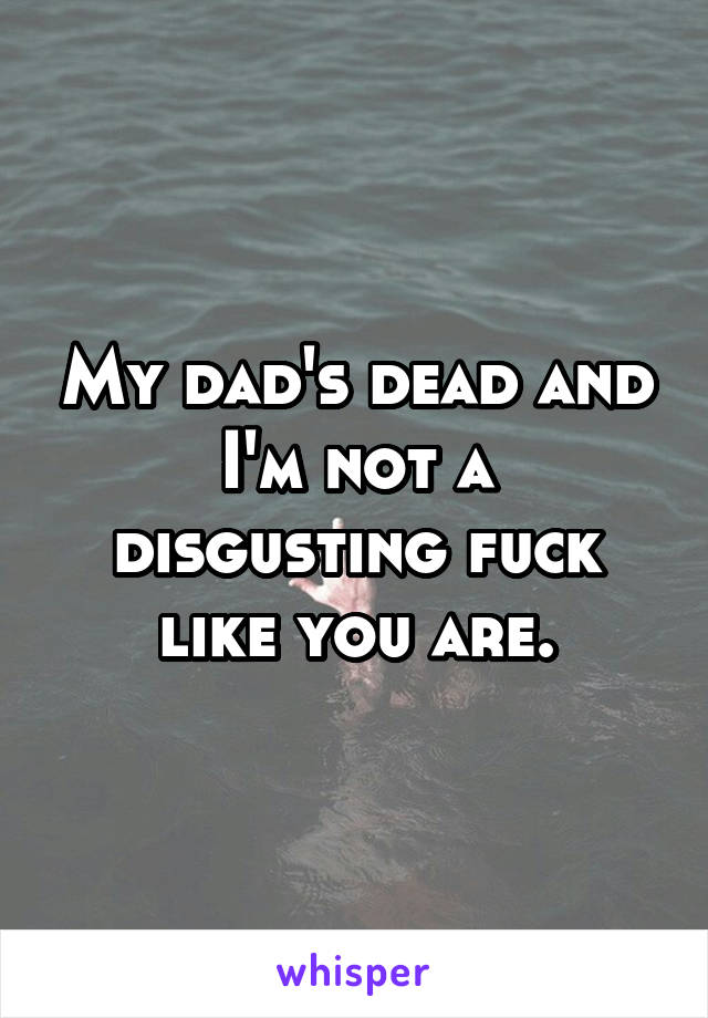 My dad's dead and I'm not a disgusting fuck like you are.