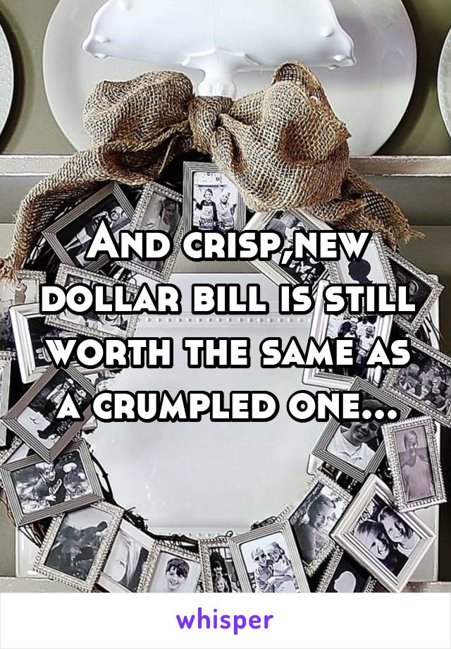 And crisp,new dollar bill is still worth the same as a crumpled one...