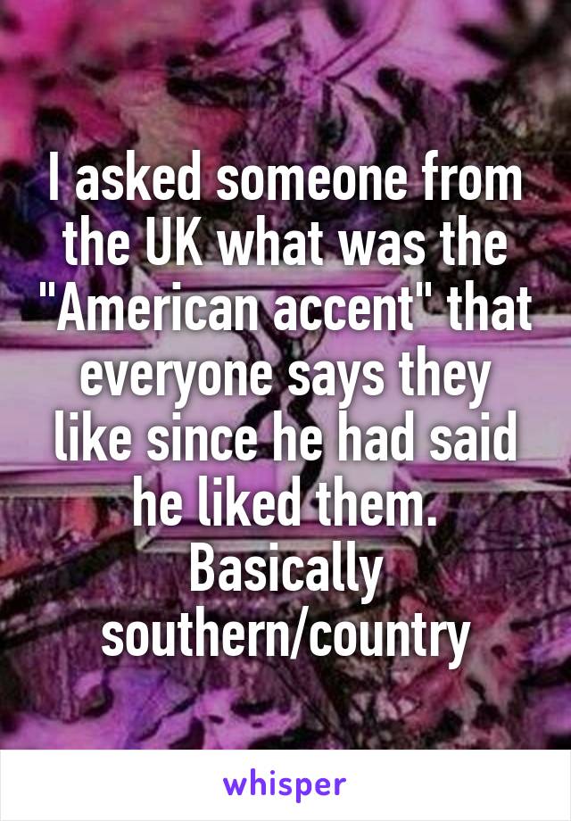 I asked someone from the UK what was the "American accent" that everyone says they like since he had said he liked them. Basically southern/country