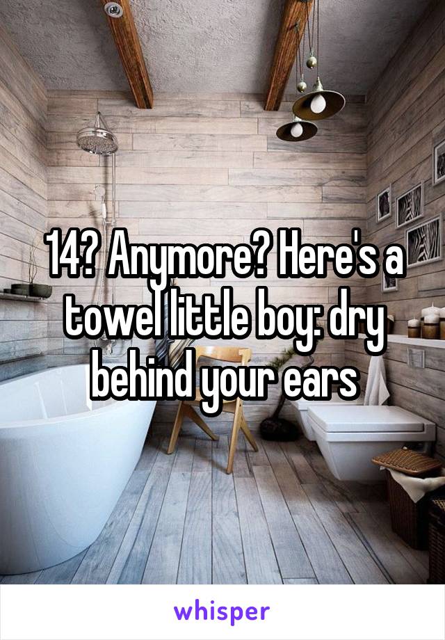 14? Anymore? Here's a towel little boy: dry behind your ears