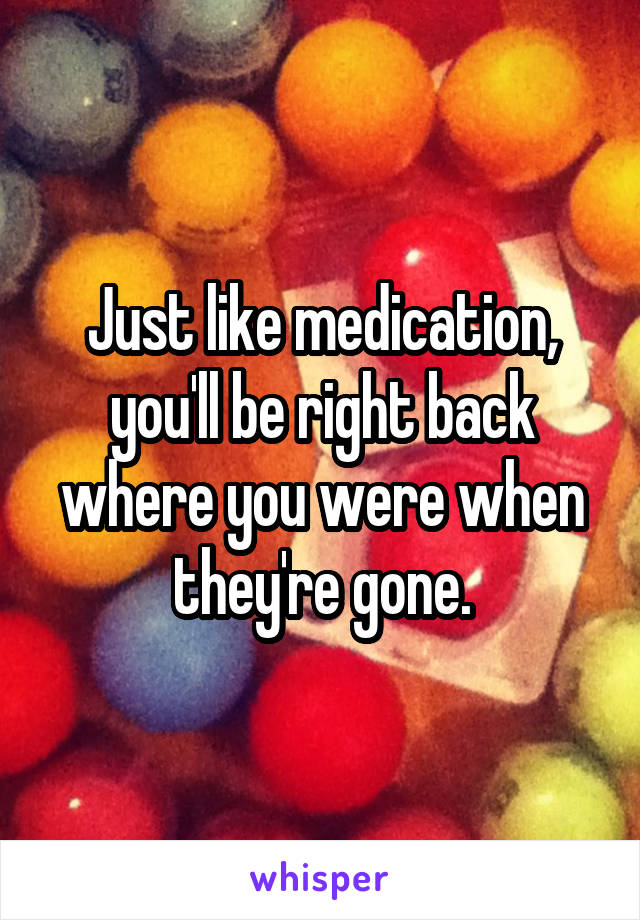 Just like medication, you'll be right back where you were when they're gone.