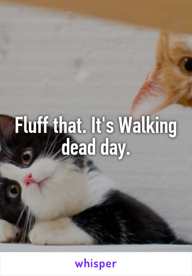Fluff that. It's Walking dead day.