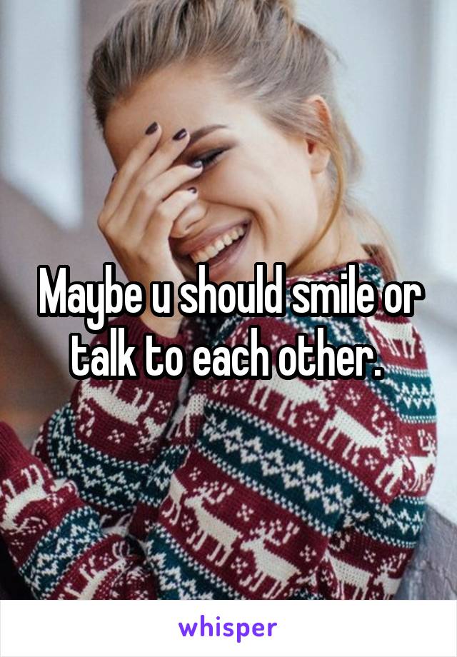 Maybe u should smile or talk to each other. 