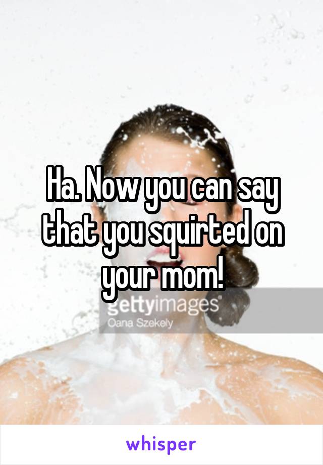 Ha. Now you can say that you squirted on your mom!