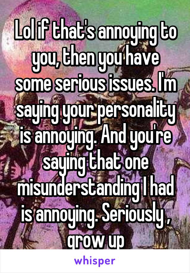 Lol if that's annoying to you, then you have some serious issues. I'm saying your personality is annoying. And you're saying that one misunderstanding I had is annoying. Seriously , grow up