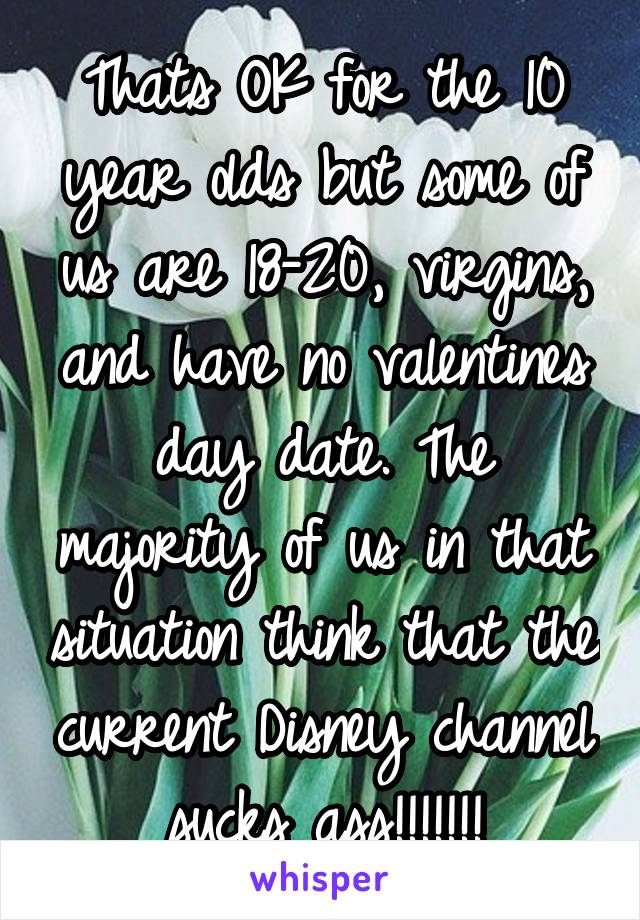 Thats OK for the 10 year olds but some of us are 18-20, virgins, and have no valentines day date. The majority of us in that situation think that the current Disney channel sucks ass!!!!!!!