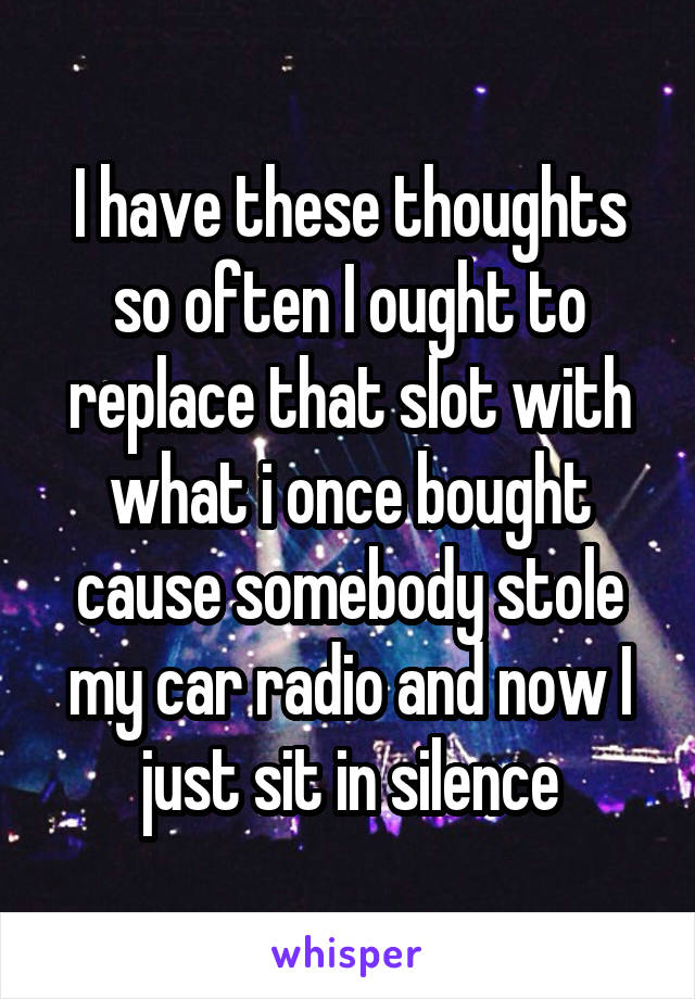 I have these thoughts so often I ought to replace that slot with what i once bought cause somebody stole my car radio and now I just sit in silence