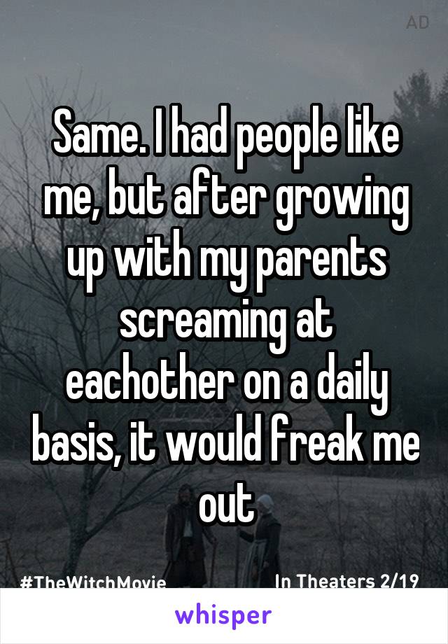 Same. I had people like me, but after growing up with my parents screaming at eachother on a daily basis, it would freak me out
