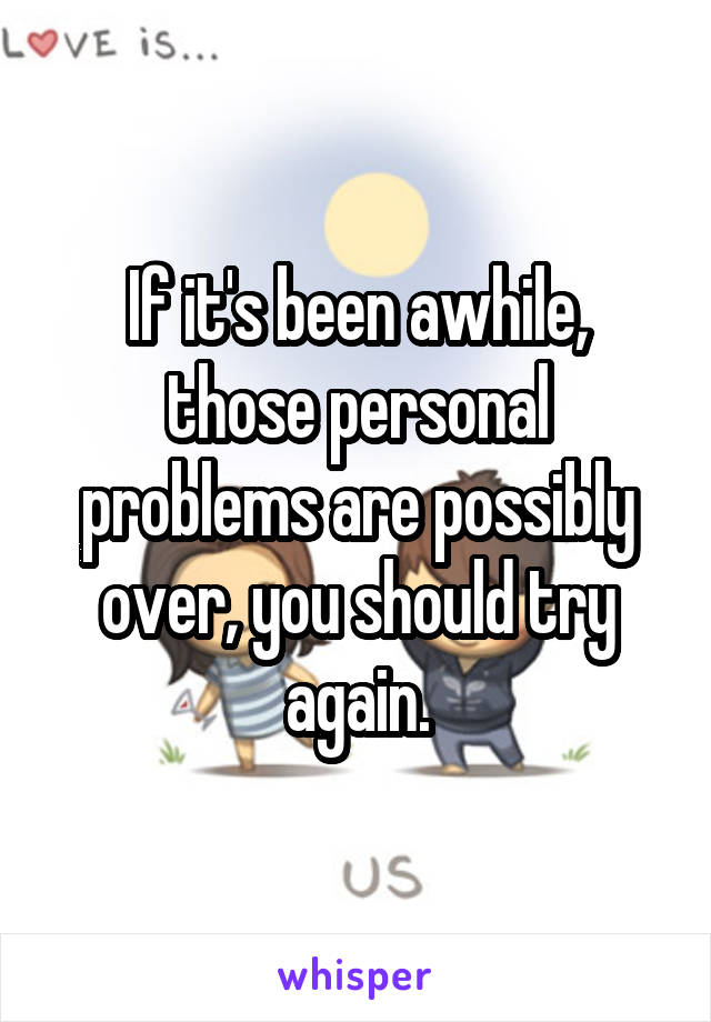 If it's been awhile, those personal problems are possibly over, you should try again.