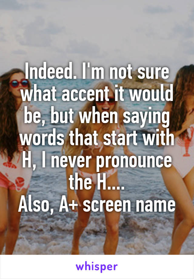 Indeed. I'm not sure what accent it would be, but when saying words that start with H, I never pronounce the H....
Also, A+ screen name