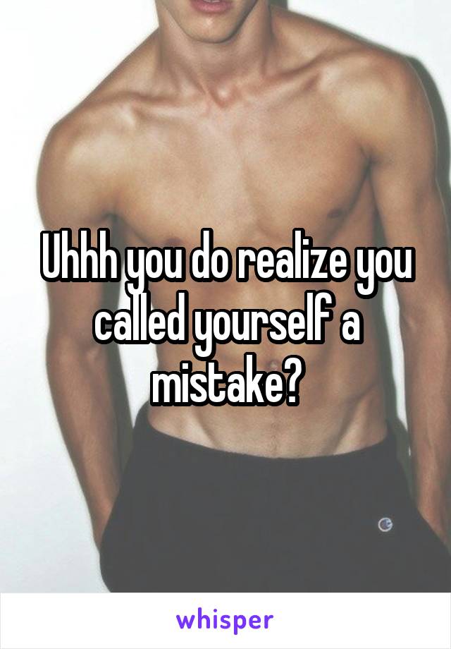 Uhhh you do realize you called yourself a mistake?