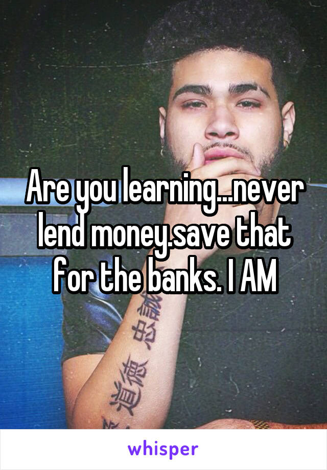 Are you learning...never lend money.save that for the banks. I AM