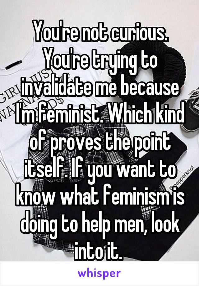 You're not curious. You're trying to invalidate me because I'm feminist. Which kind of proves the point itself. If you want to know what feminism is doing to help men, look into it. 