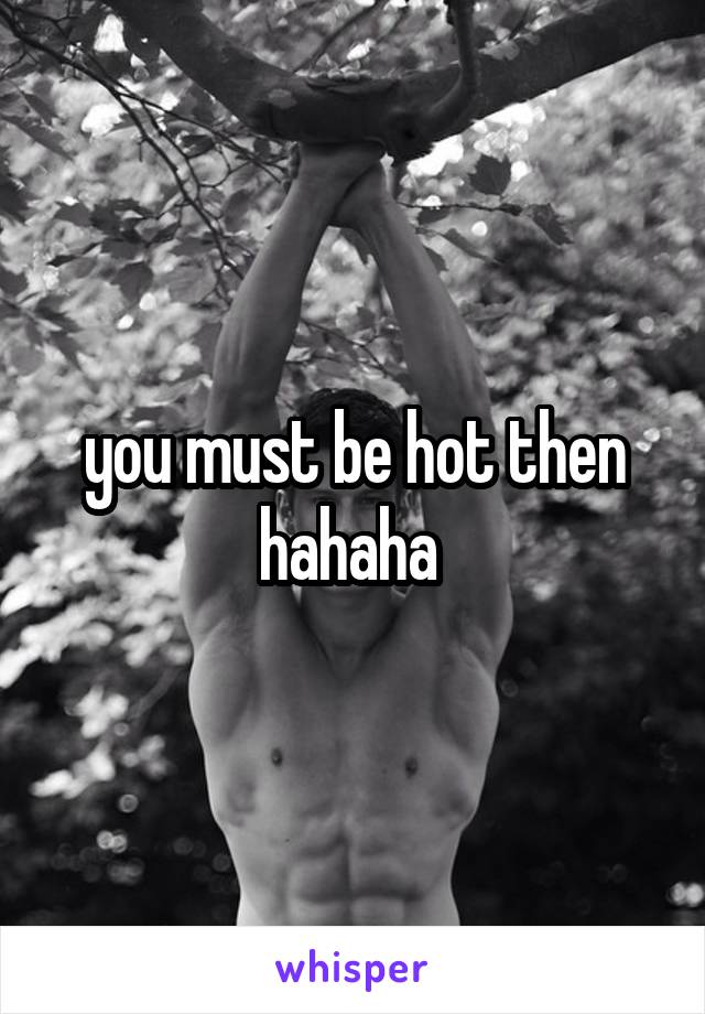 you must be hot then hahaha 