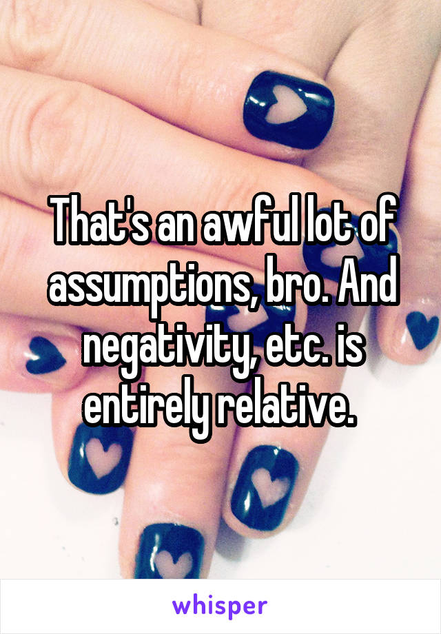 That's an awful lot of assumptions, bro. And negativity, etc. is entirely relative. 