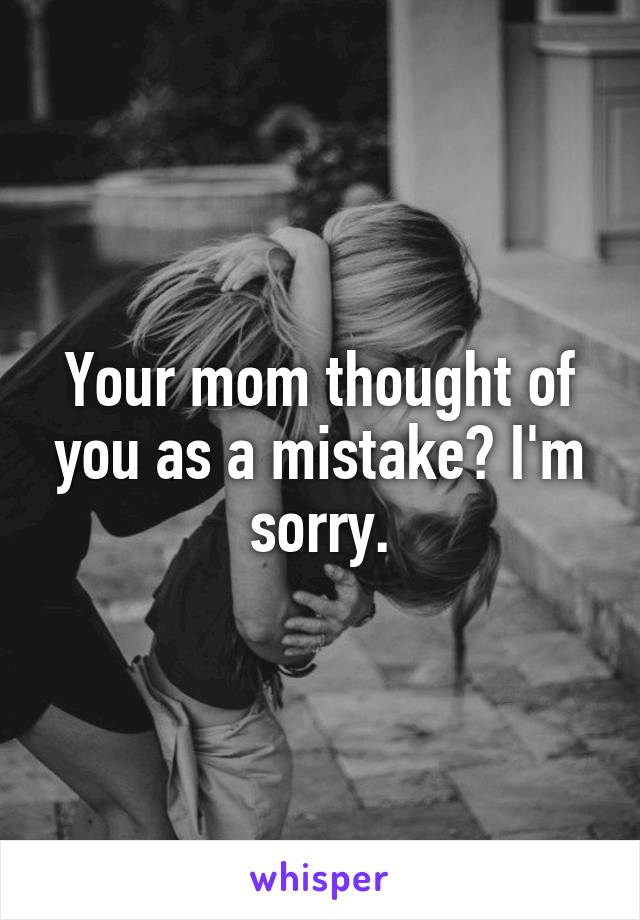 Your mom thought of you as a mistake? I'm sorry.