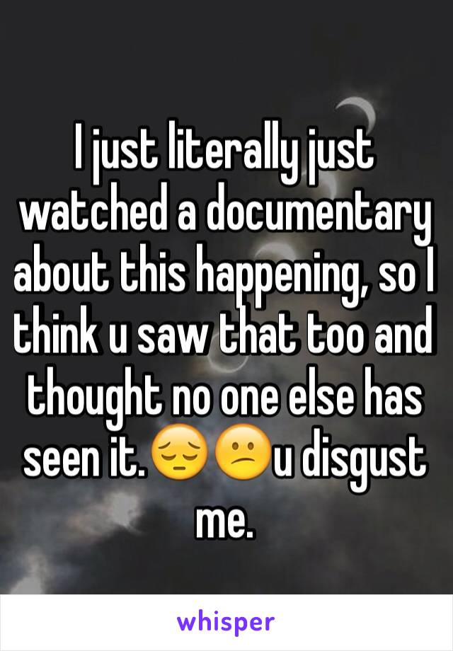 I just literally just watched a documentary about this happening, so I think u saw that too and thought no one else has seen it.😔😕u disgust me.