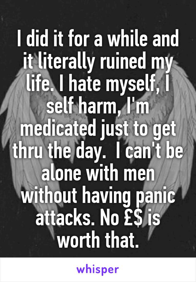 I did it for a while and it literally ruined my life. I hate myself, I self harm, I'm medicated just to get thru the day.  I can't be alone with men without having panic attacks. No £$ is worth that.