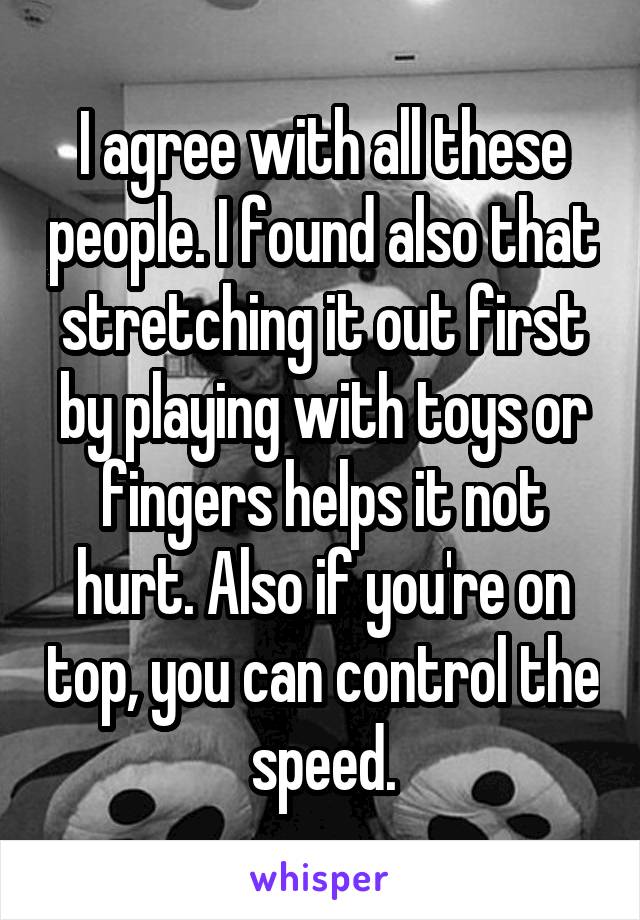 I agree with all these people. I found also that stretching it out first by playing with toys or fingers helps it not hurt. Also if you're on top, you can control the speed.