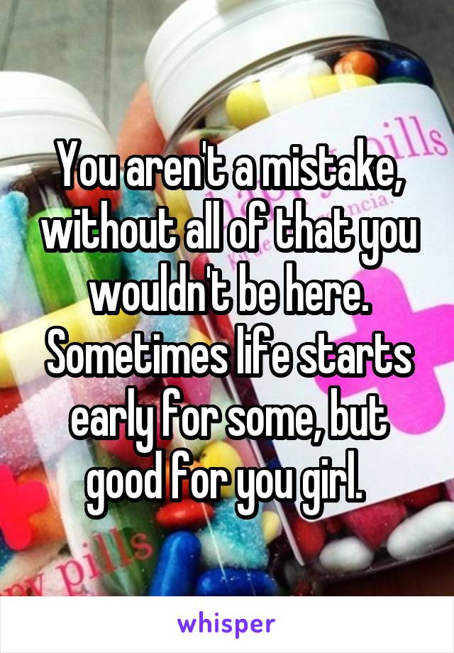 You aren't a mistake, without all of that you wouldn't be here. Sometimes life starts early for some, but good for you girl. 