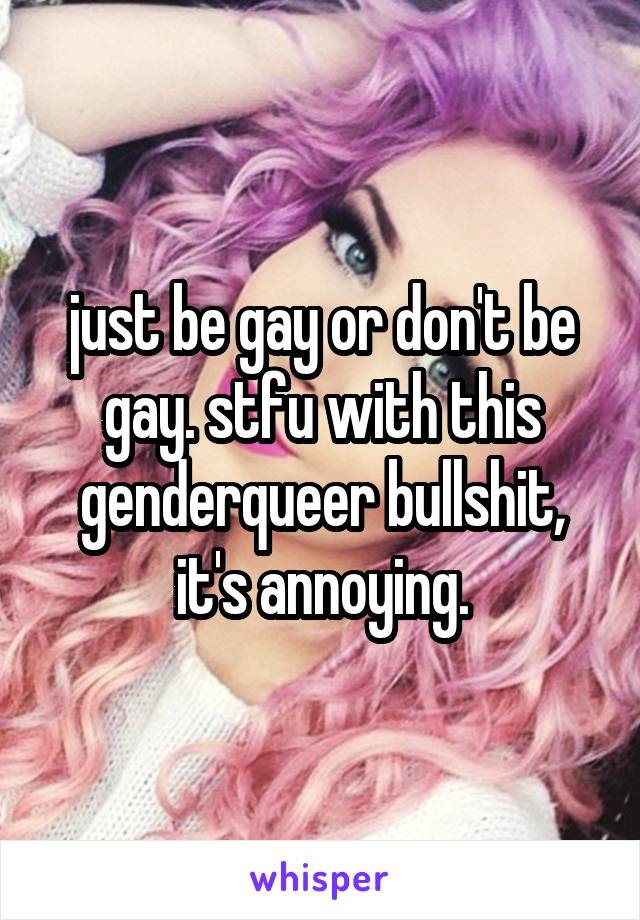 just be gay or don't be gay. stfu with this genderqueer bullshit, it's annoying.