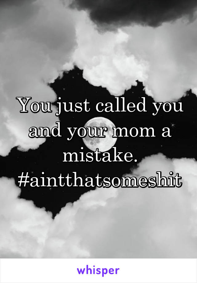 You just called you and your mom a mistake. #aintthatsomeshit