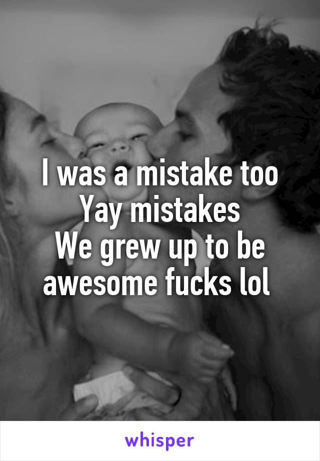 I was a mistake too
Yay mistakes
We grew up to be awesome fucks lol 