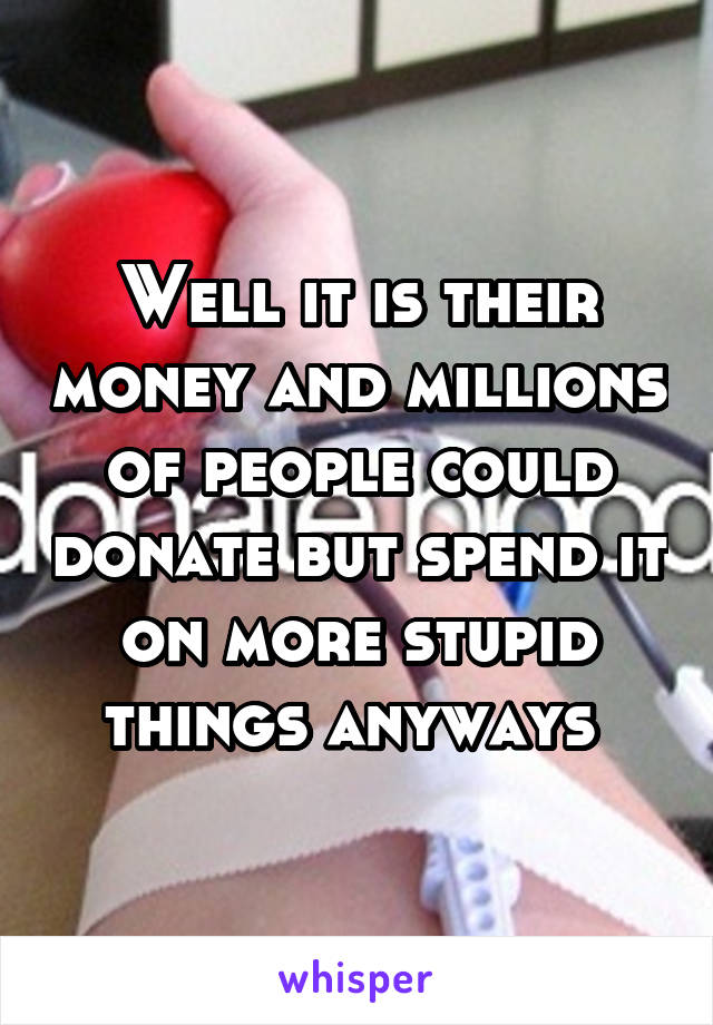 Well it is their money and millions of people could donate but spend it on more stupid things anyways 