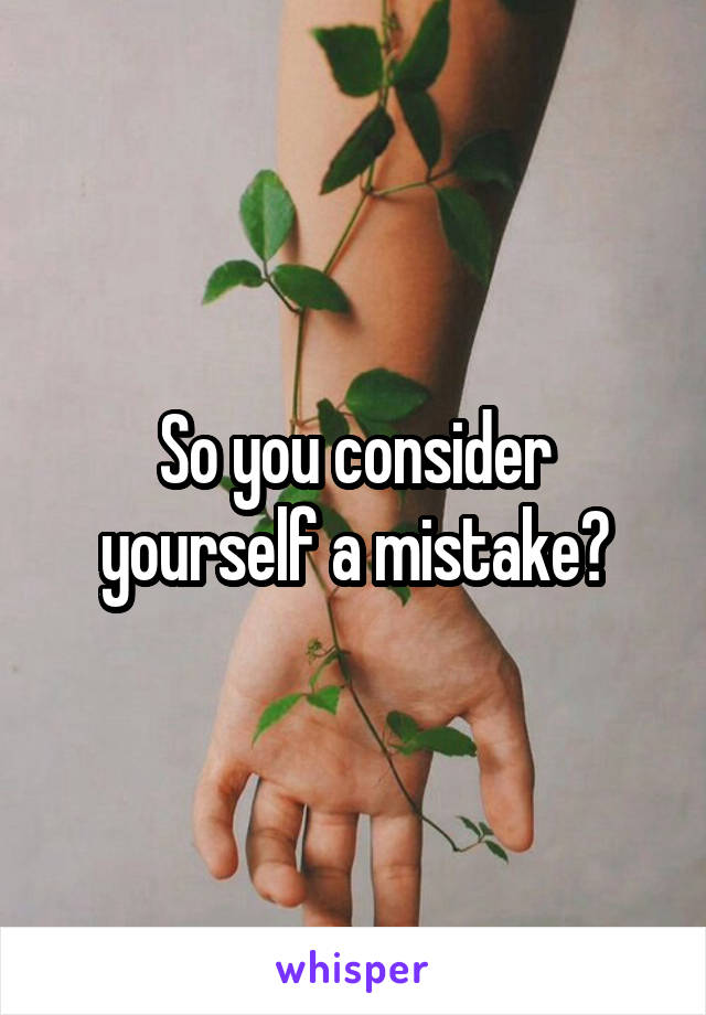 So you consider yourself a mistake?