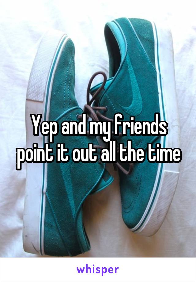 Yep and my friends point it out all the time