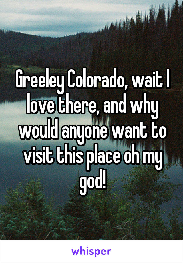 Greeley Colorado, wait I love there, and why would anyone want to visit this place oh my god!