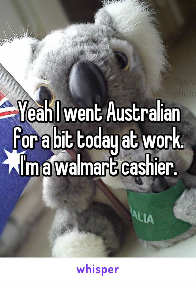 Yeah I went Australian for a bit today at work. I'm a walmart cashier.