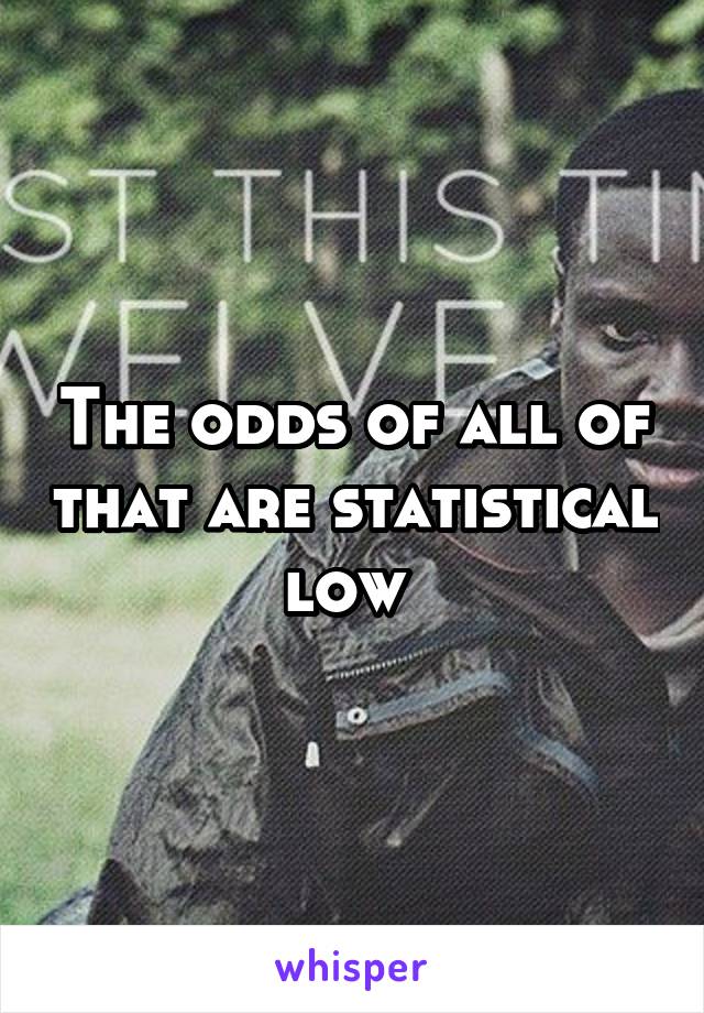 The odds of all of that are statistical low 