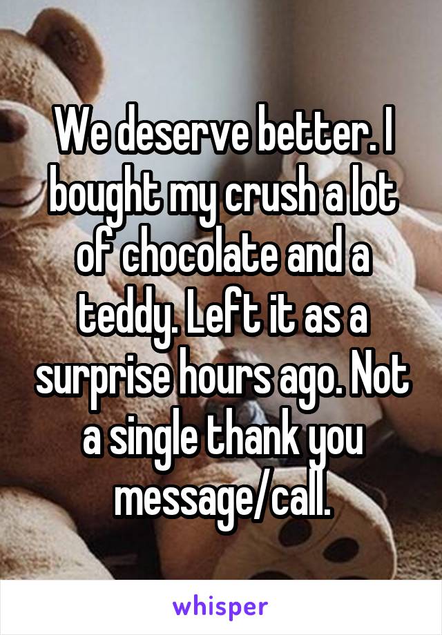 We deserve better. I bought my crush a lot of chocolate and a teddy. Left it as a surprise hours ago. Not a single thank you message/call.
