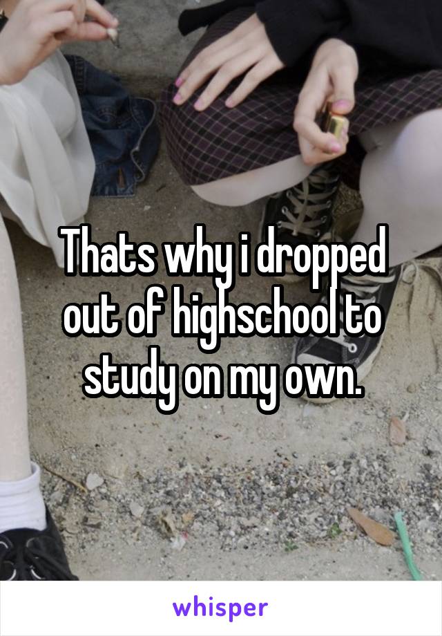 Thats why i dropped out of highschool to study on my own.